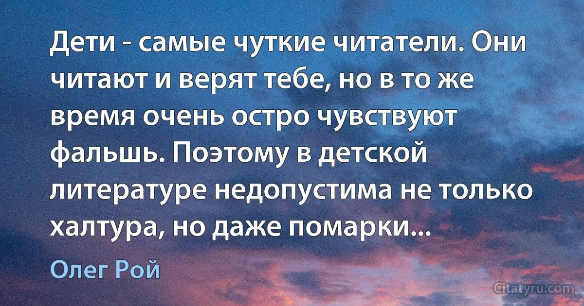 Дети - самые чуткие читатели. Они читают и верят тебе, но в то же время очень остро чувствуют фальшь. Поэтому в детской литературе недопустима не только халтура, но даже помарки... (Олег Рой)