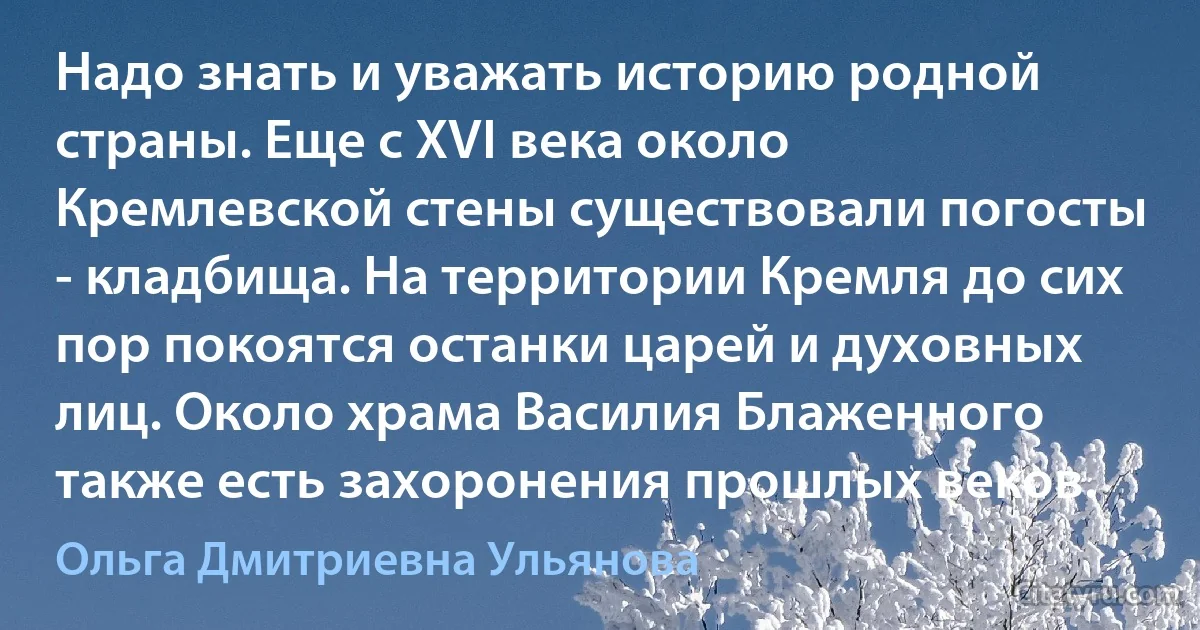 Надо знать и уважать историю родной страны. Еще с XVI века около Кремлевской стены существовали погосты - кладбища. На территории Кремля до сих пор покоятся останки царей и духовных лиц. Около храма Василия Блаженного также есть захоронения прошлых веков. (Ольга Дмитриевна Ульянова)