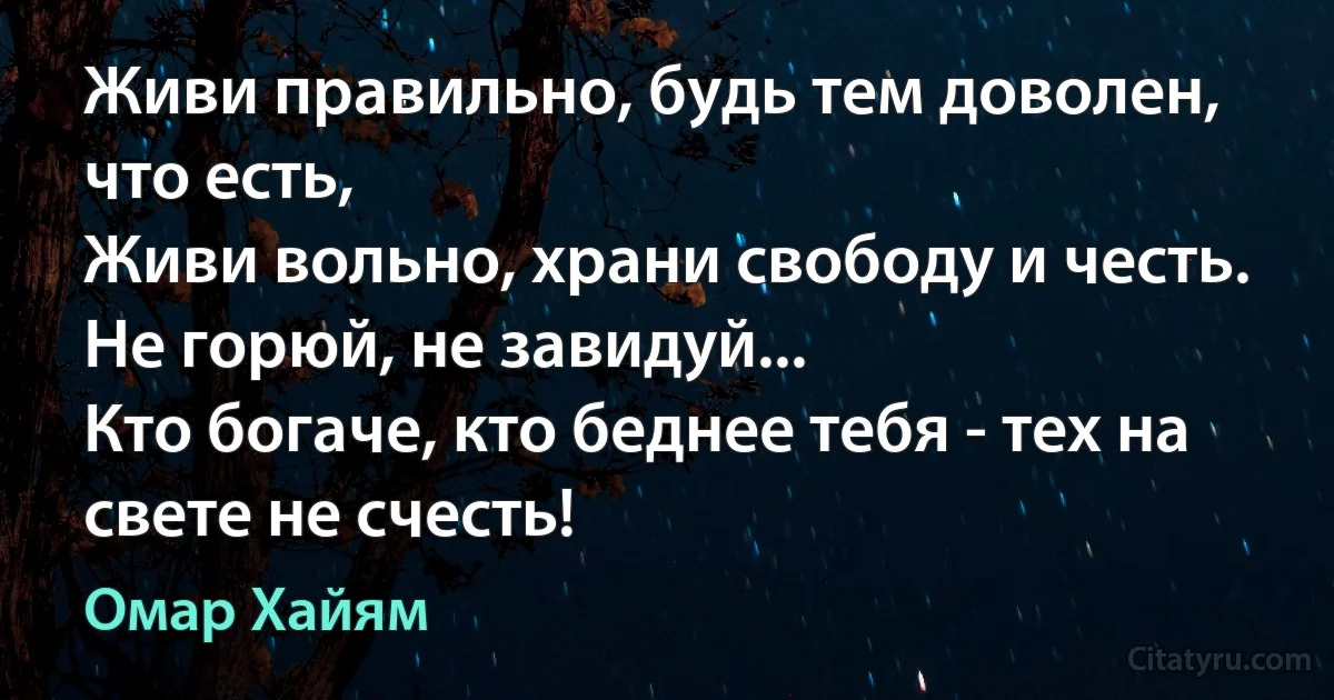 Живи правильно, будь тем доволен, что есть, 
Живи вольно, храни свободу и честь. 
Не горюй, не завидуй... 
Кто богаче, кто беднее тебя - тех на свете не счесть! (Омар Хайям)