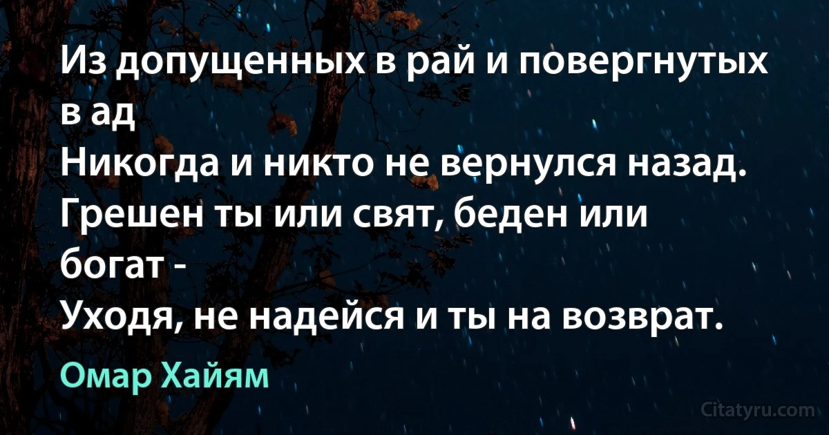 Из допущенных в рай и повергнутых в ад
Никогда и никто не вернулся назад.
Грешен ты или свят, беден или богат -
Уходя, не надейся и ты на возврат. (Омар Хайям)