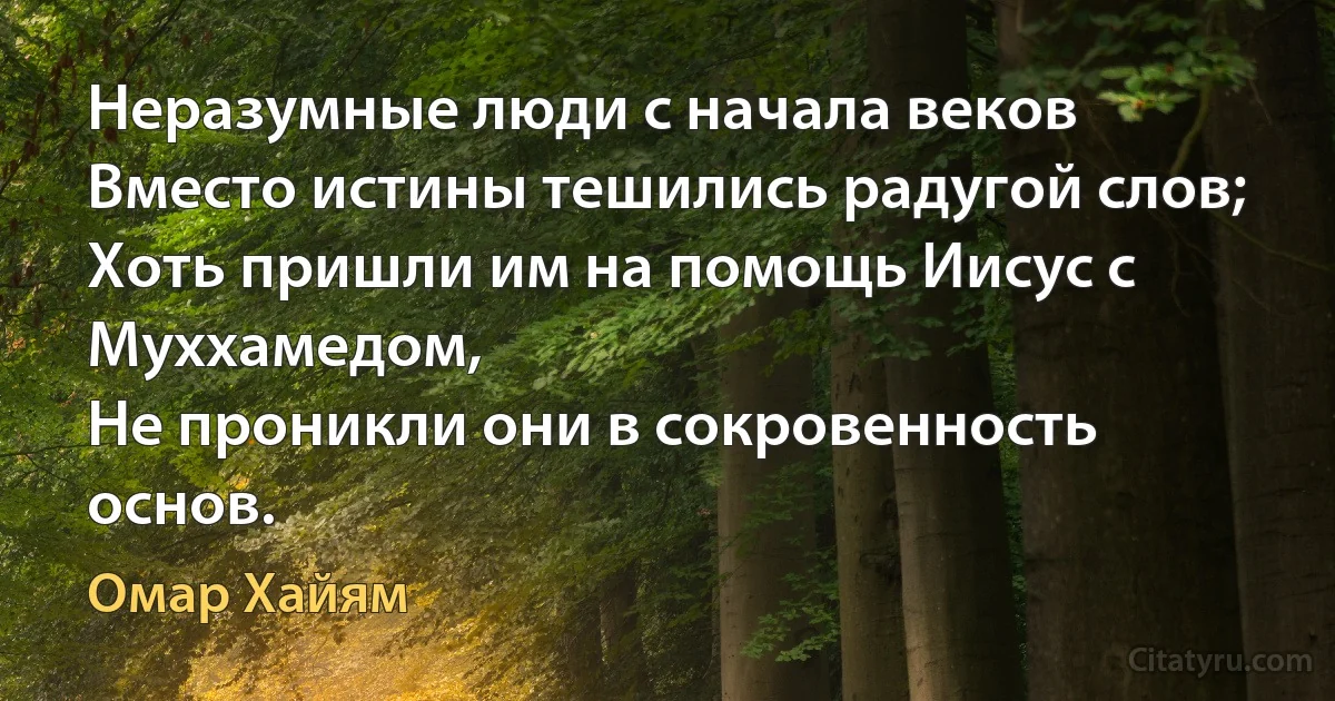 Неразумные люди с начала веков
Вместо истины тешились радугой слов;
Хоть пришли им на помощь Иисус с Муххамедом,
Не проникли они в сокровенность основ. (Омар Хайям)