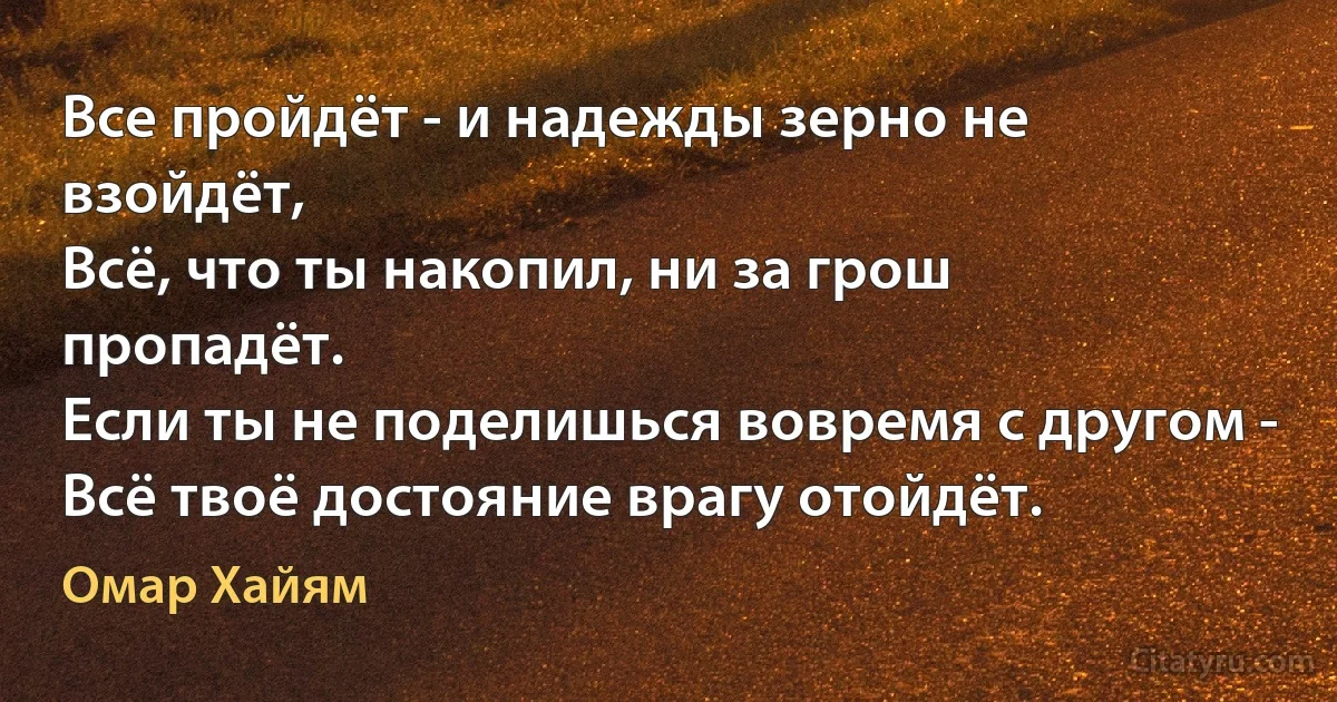 Все пройдёт - и надежды зерно не взойдёт,
Всё, что ты накопил, ни за грош пропадёт.
Если ты не поделишься вовремя с другом -
Всё твоё достояние врагу отойдёт. (Омар Хайям)