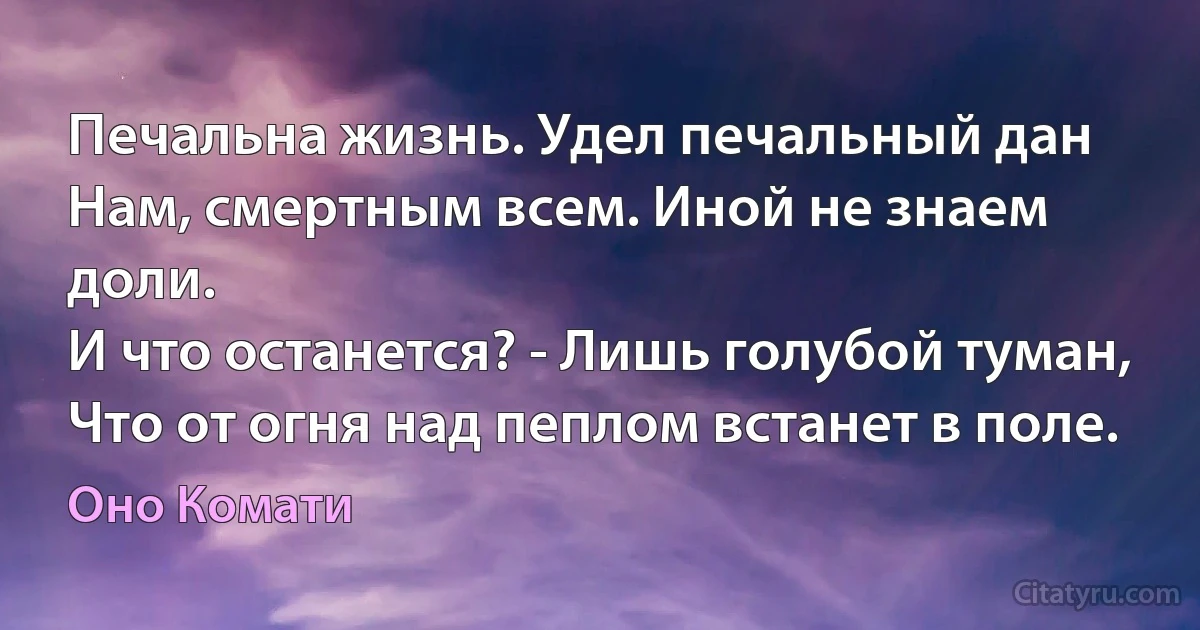 Печальна жизнь. Удел печальный дан
Нам, смертным всем. Иной не знаем доли.
И что останется? - Лишь голубой туман,
Что от огня над пеплом встанет в поле. (Оно Комати)