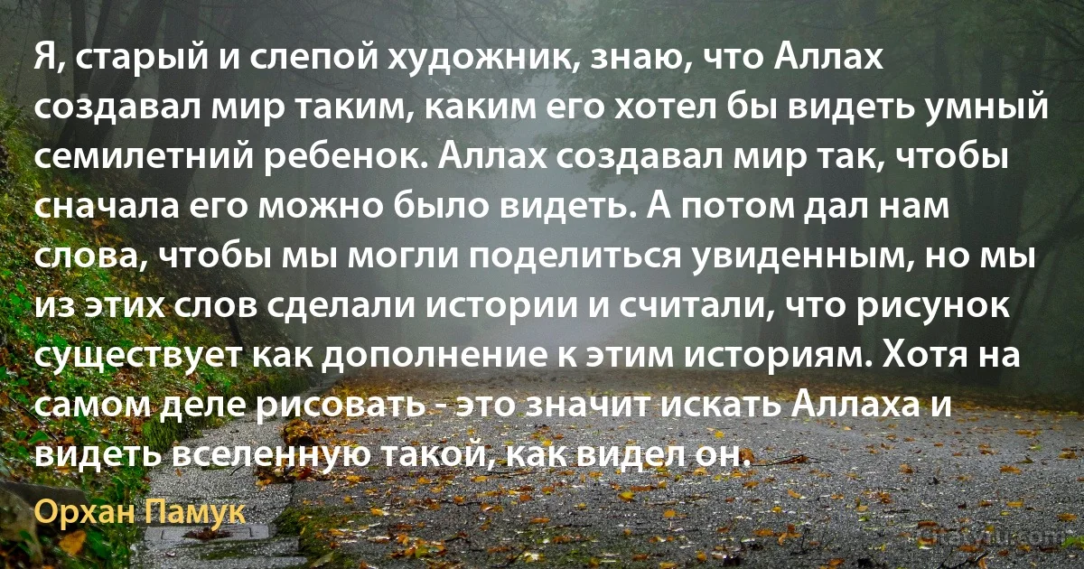 Я, старый и слепой художник, знаю, что Аллах создавал мир таким, каким его хотел бы видеть умный семилетний ребенок. Аллах создавал мир так, чтобы сначала его можно было видеть. А потом дал нам слова, чтобы мы могли поделиться увиденным, но мы из этих слов сделали истории и считали, что рисунок существует как дополнение к этим историям. Хотя на самом деле рисовать - это значит искать Аллаха и видеть вселенную такой, как видел он. (Орхан Памук)