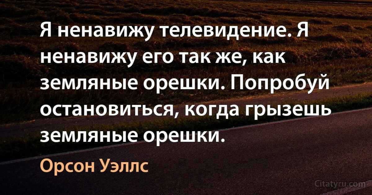 Я ненавижу телевидение. Я ненавижу его так же, как земляные орешки. Попробуй остановиться, когда грызешь земляные орешки. (Орсон Уэллс)