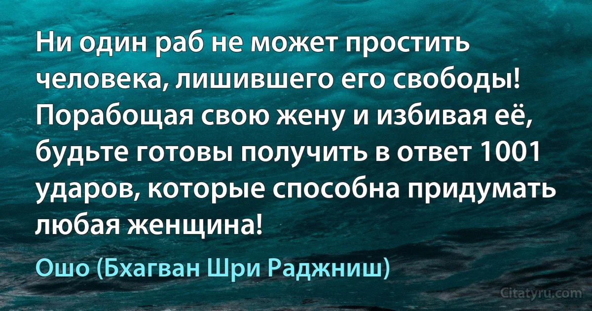 Ни один раб не может простить человека, лишившего его свободы! Порабощая свою жену и избивая её, будьте готовы получить в ответ 1001 ударов, которые способна придумать любая женщина! (Ошо (Бхагван Шри Раджниш))