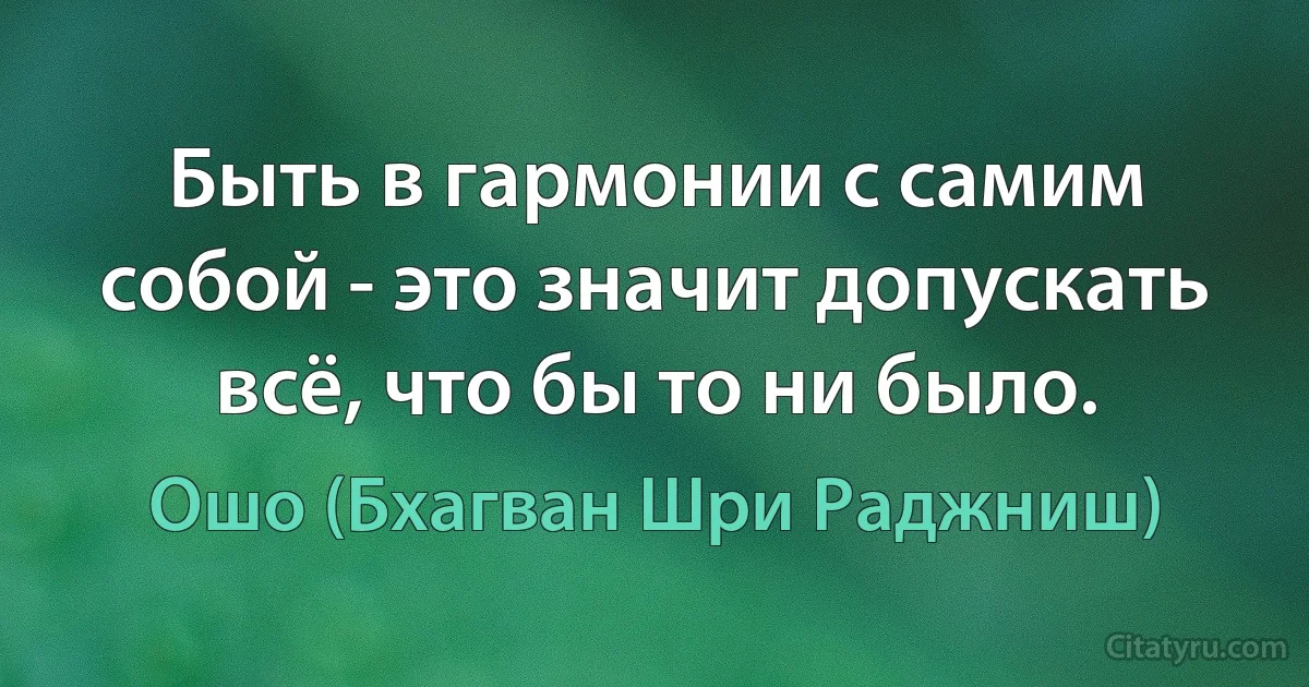 Быть в гармонии с самим собой - это значит допускать всё, что бы то ни было. (Ошо (Бхагван Шри Раджниш))