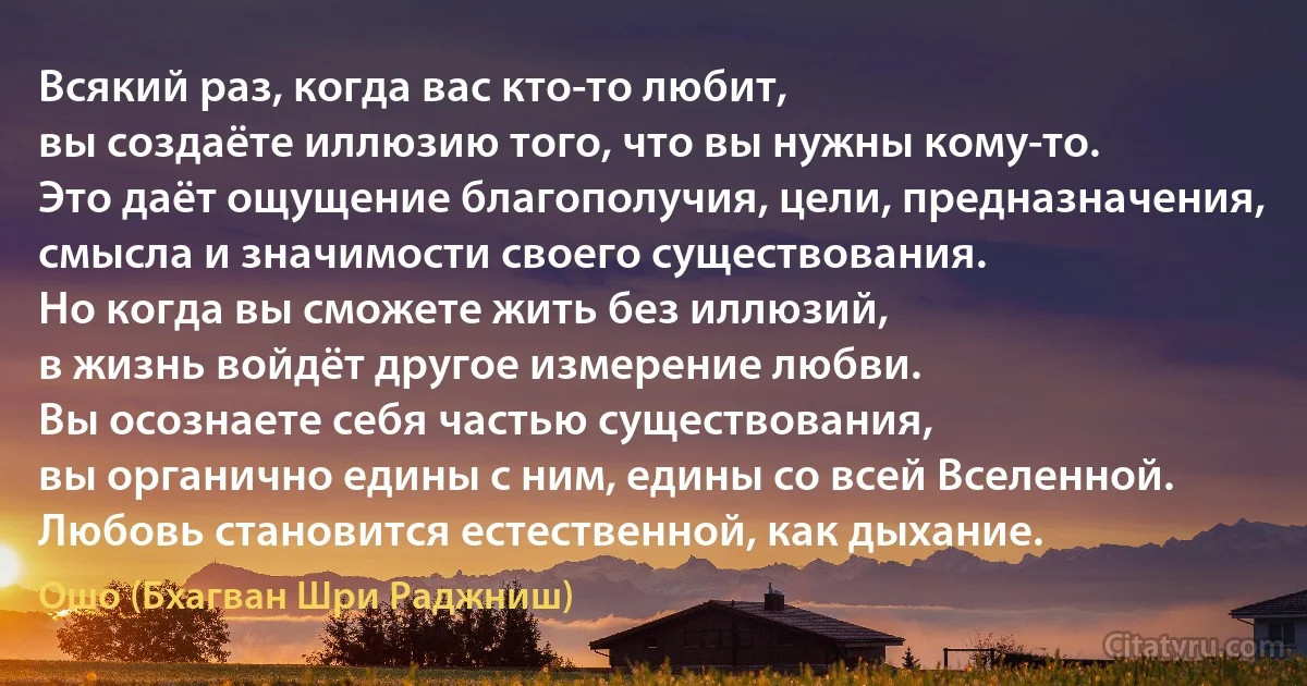 Всякий раз, когда вас кто-то любит,
вы создаёте иллюзию того, что вы нужны кому-то.
Это даёт ощущение благополучия, цели, предназначения,
смысла и значимости своего существования.
Но когда вы сможете жить без иллюзий,
в жизнь войдёт другое измерение любви.
Вы осознаете себя частью существования,
вы органично едины с ним, едины со всей Вселенной.
Любовь становится естественной, как дыхание. (Ошо (Бхагван Шри Раджниш))