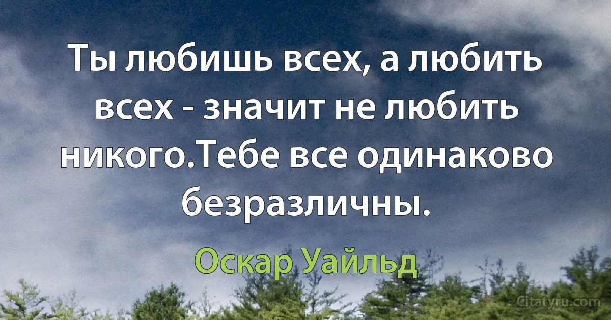 Ты любишь всех, а любить всех - значит не любить никого.Тебе все одинаково безразличны. (Оскар Уайльд)