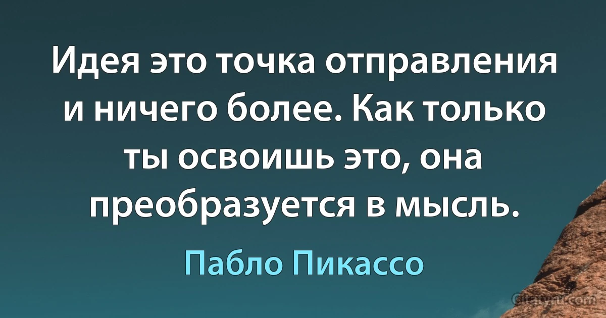 Идея это точка отправления и ничего более. Как только ты освоишь это, она преобразуется в мысль. (Пабло Пикассо)