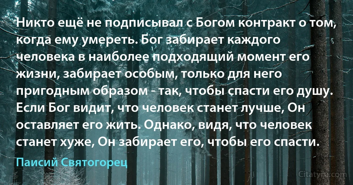 Никто ещё не подписывал с Богом контракт о том, когда ему умереть. Бог забирает каждого человека в наиболее подходящий момент его жизни, забирает особым, только для него пригодным образом - так, чтобы спасти его душу. Если Бог видит, что человек станет лучше, Он оставляет его жить. Однако, видя, что человек станет хуже, Он забирает его, чтобы его спасти. (Паисий Святогорец)