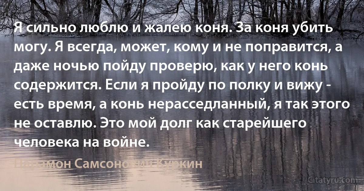 Я сильно люблю и жалею коня. За коня убить могу. Я всегда, может, кому и не поправится, а даже ночью пойду проверю, как у него конь содержится. Если я пройду по полку и вижу - есть время, а конь нерасседланный, я так этого не оставлю. Это мой долг как старейшего человека на войне. (Парамон Самсонович Куркин)