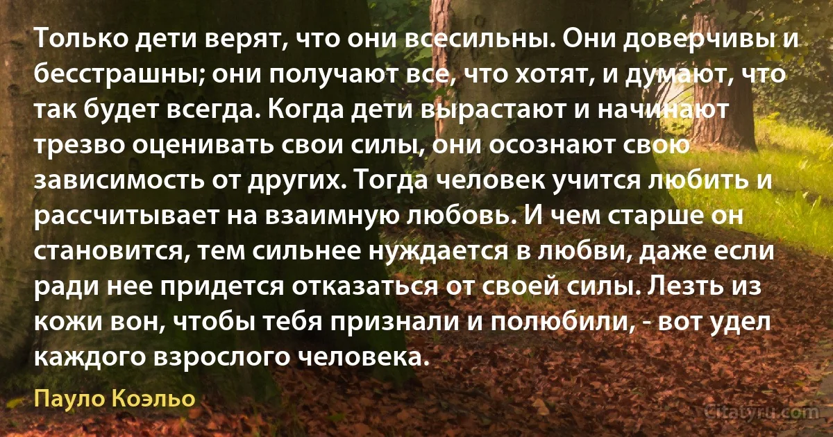 Только дети верят, что они всесильны. Они доверчивы и бесстрашны; они получают все, что хотят, и думают, что так будет всегда. Когда дети вырастают и начинают трезво оценивать свои силы, они осознают свою зависимость от других. Тогда человек учится любить и рассчитывает на взаимную любовь. И чем старше он становится, тем сильнее нуждается в любви, даже если ради нее придется отказаться от своей силы. Лезть из кожи вон, чтобы тебя признали и полюбили, - вот удел каждого взрослого человека. (Пауло Коэльо)