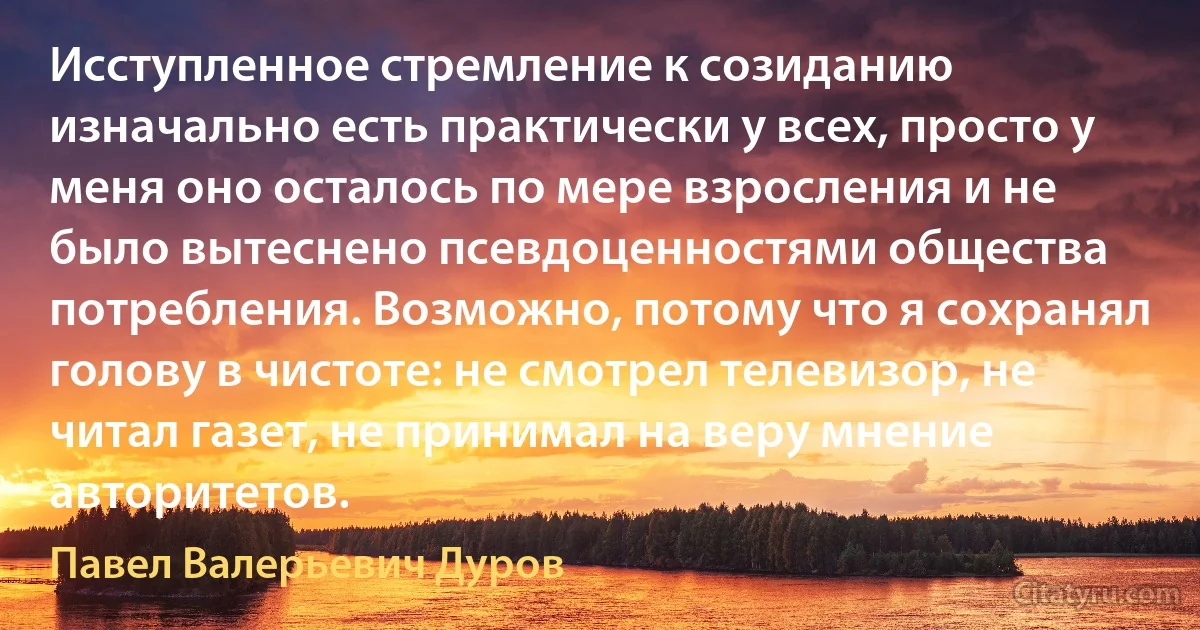 Исступленное стремление к созиданию изначально есть практически у всех, просто у меня оно осталось по мере взросления и не было вытеснено псевдоценностями общества потребления. Возможно, потому что я сохранял голову в чистоте: не смотрел телевизор, не читал газет, не принимал на веру мнение авторитетов. (Павел Валерьевич Дуров)