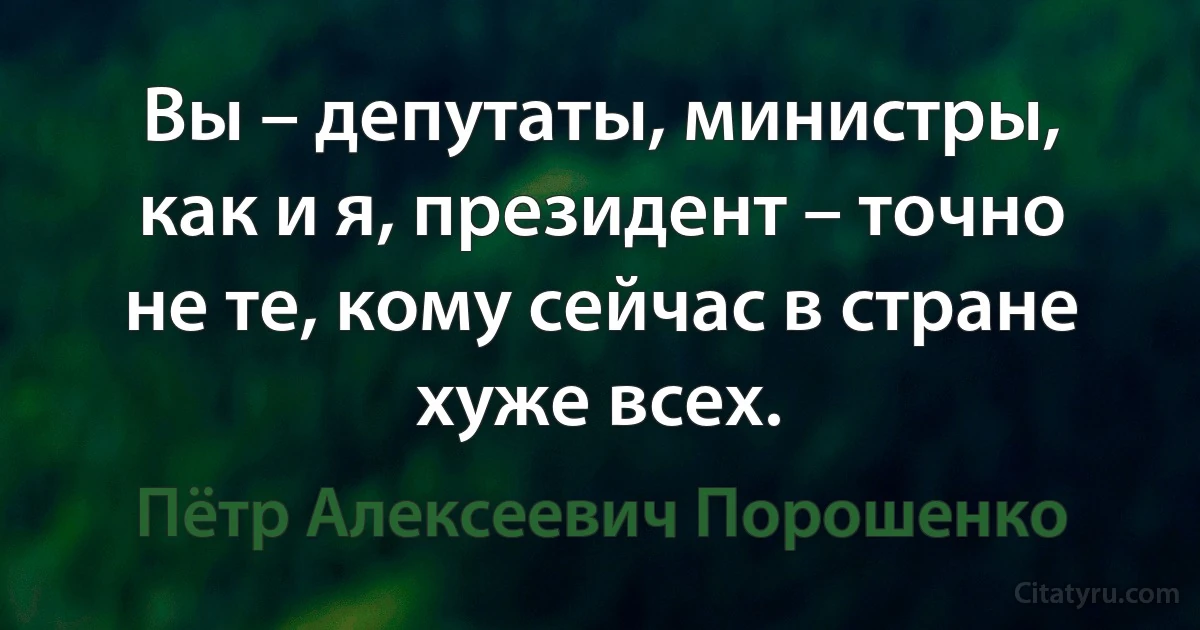 Вы – депутаты, министры, как и я, президент – точно не те, кому сейчас в стране хуже всех. (Пётр Алексеевич Порошенко)