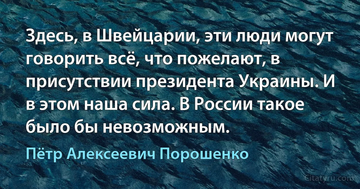 Здесь, в Швейцарии, эти люди могут говорить всё, что пожелают, в присутствии президента Украины. И в этом наша сила. В России такое было бы невозможным. (Пётр Алексеевич Порошенко)