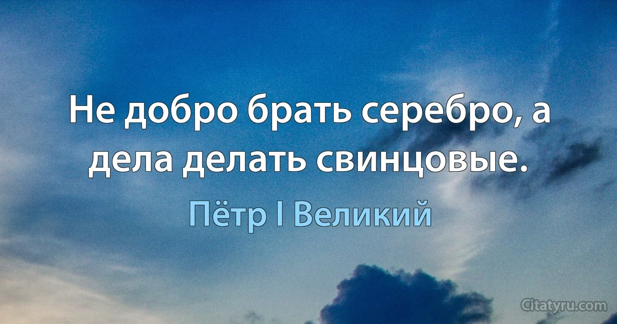 Не добро брать серебро, а дела делать свинцовые. (Пётр I Великий)