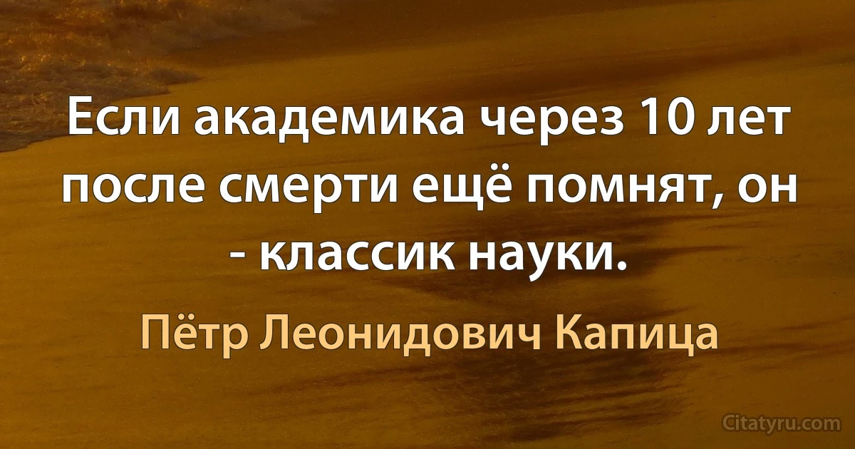 Если академика через 10 лет после смерти ещё помнят, он - классик науки. (Пётр Леонидович Капица)