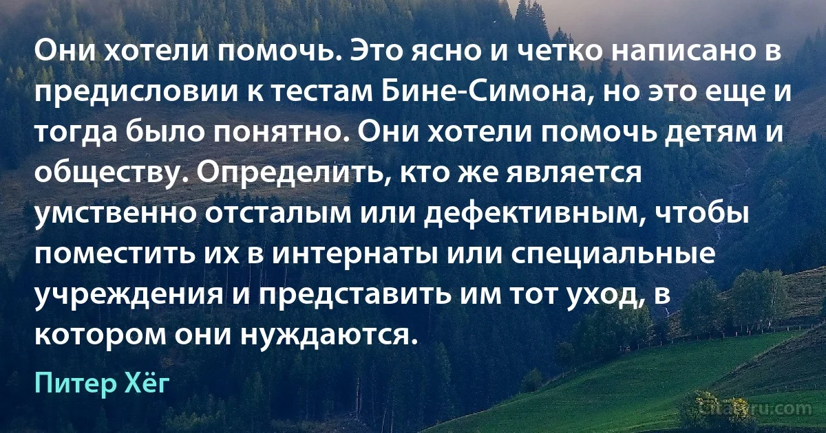 Они хотели помочь. Это ясно и четко написано в предисловии к тестам Бине-Симона, но это еще и тогда было понятно. Они хотели помочь детям и обществу. Определить, кто же является умственно отсталым или дефективным, чтобы поместить их в интернаты или специальные учреждения и представить им тот уход, в котором они нуждаются. (Питер Хёг)