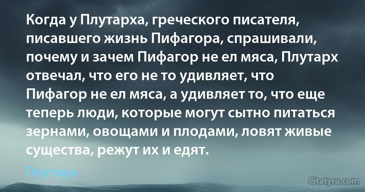 Когда у Плутарха, греческого писателя, писавшего жизнь Пифагора, спрашивали, почему и зачем Пифагор не ел мяса, Плутарх отвечал, что его не то удивляет, что Пифагор не ел мяса, а удивляет то, что еще теперь люди, которые могут сытно питаться зернами, овощами и плодами, ловят живые существа, режут их и едят. (Плутарх)