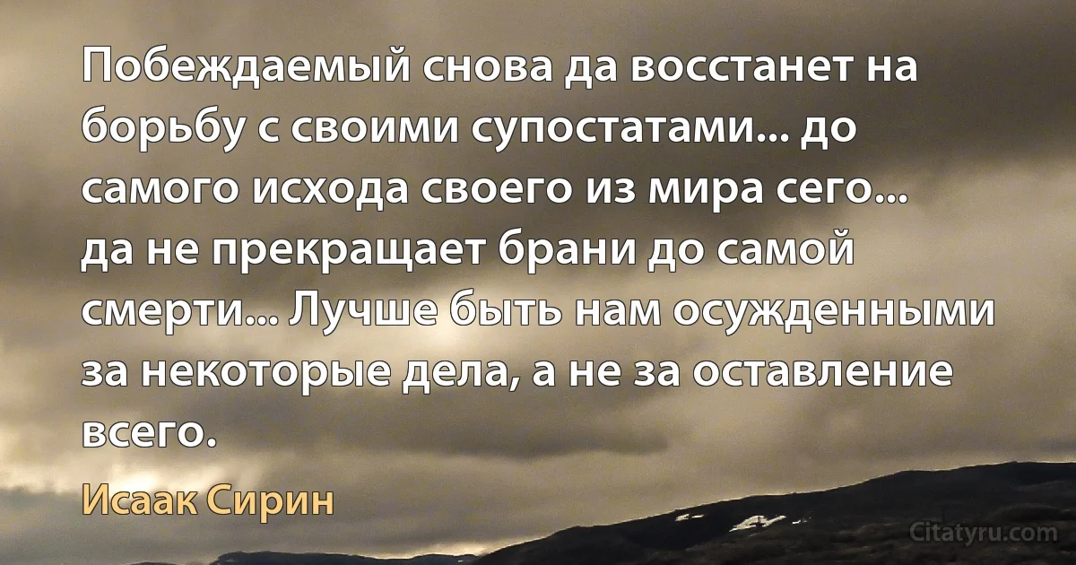 Побеждаемый снова да восстанет на борьбу с своими супостатами... до самого исхода своего из мира сего... да не прекращает брани до самой смерти... Лучше быть нам осужденными за некоторые дела, а не за оставление всего. (Исаак Сирин)