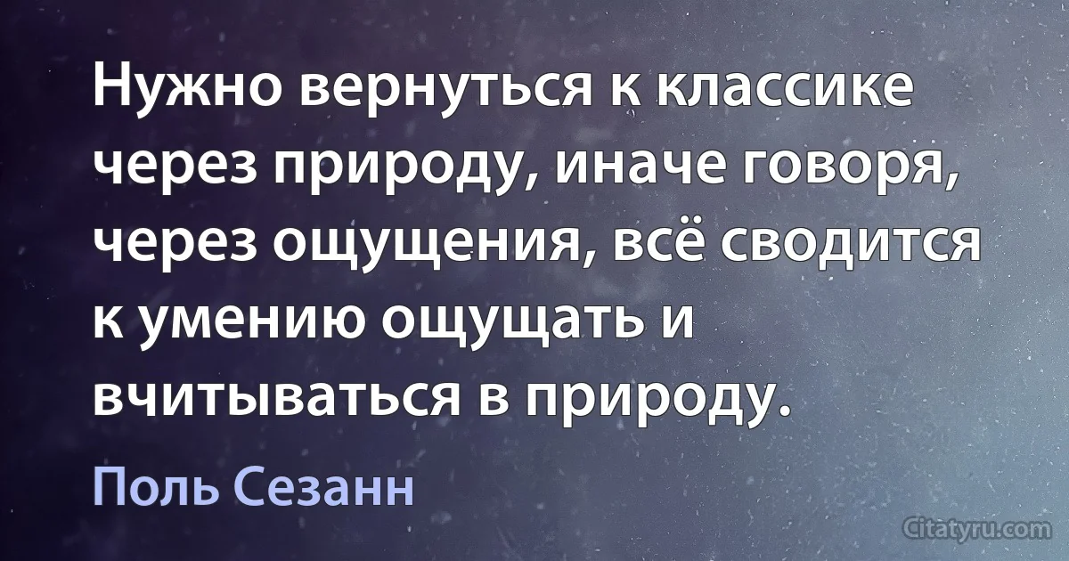 Нужно вернуться к классике через природу, иначе говоря, через ощущения, всё сводится к умению ощущать и вчитываться в природу. (Поль Сезанн)