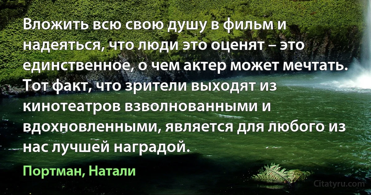 Вложить всю свою душу в фильм и надеяться, что люди это оценят – это единственное, о чем актер может мечтать. Тот факт, что зрители выходят из кинотеатров взволнованными и вдохновленными, является для любого из нас лучшей наградой. (Портман, Натали)