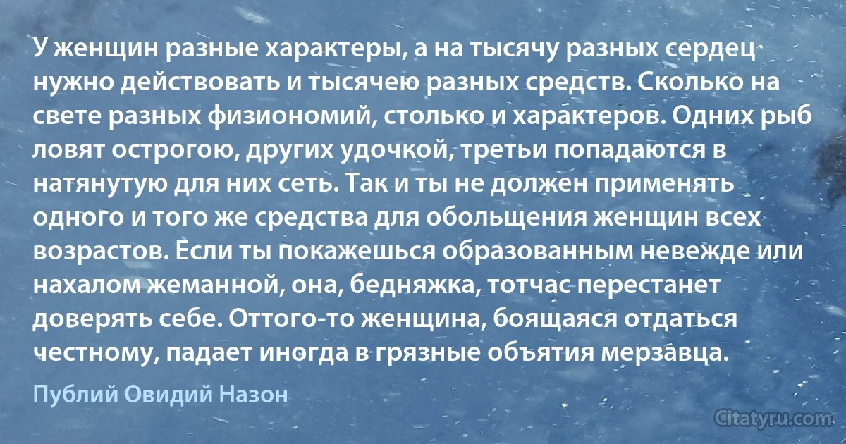 У женщин разные характеры, а на тысячу разных сердец нужно действовать и тысячею разных средств. Сколько на свете разных физиономий, столько и характеров. Одних рыб ловят острогою, других удочкой, третьи попадаются в натянутую для них сеть. Так и ты не должен применять одного и того же средства для обольщения женщин всех возрастов. Если ты покажешься образованным невежде или нахалом жеманной, она, бедняжка, тотчас перестанет доверять себе. Оттого-то женщина, боящаяся отдаться честному, падает иногда в грязные объятия мерзавца. (Публий Овидий Назон)