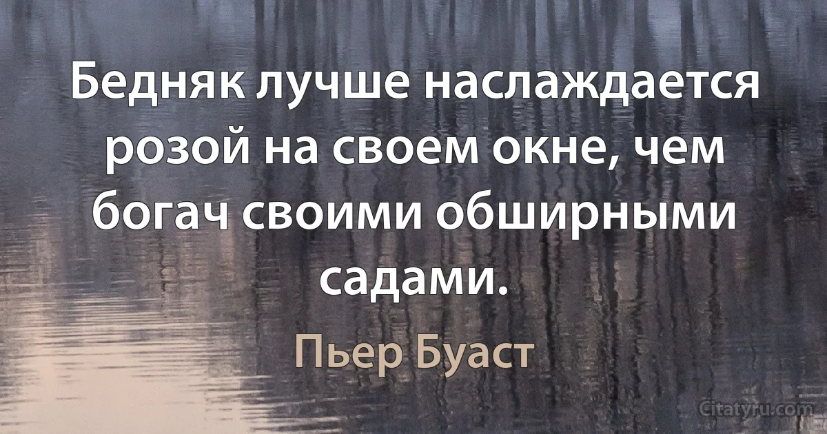 Бедняк лучше наслаждается розой на своем окне, чем богач своими обширными садами. (Пьер Буаст)