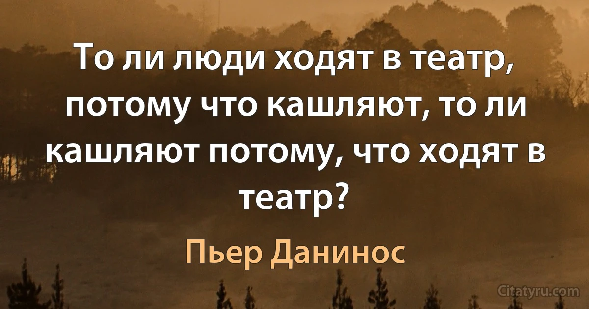 То ли люди ходят в театр, потому что кашляют, то ли кашляют потому, что ходят в театр? (Пьер Данинос)