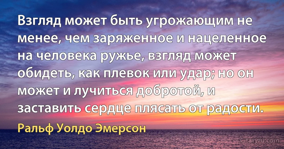 Взгляд может быть угрожающим не менее, чем заряженное и нацеленное на человека ружье, взгляд может обидеть, как плевок или удар; но он может и лучиться добротой, и заставить сердце плясать от радости. (Ральф Уолдо Эмерсон)