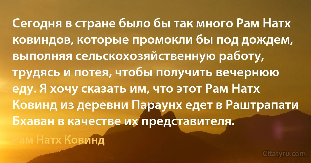 Сегодня в стране было бы так много Рам Натх ковиндов, которые промокли бы под дождем, выполняя сельскохозяйственную работу, трудясь и потея, чтобы получить вечернюю еду. Я хочу сказать им, что этот Рам Натх Ковинд из деревни Параунх едет в Раштрапати Бхаван в качестве их представителя. (Рам Натх Ковинд)