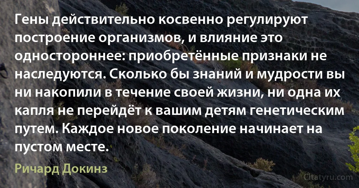 Гены действительно косвенно регулируют построение организмов, и влияние это одностороннее: приобретённые признаки не наследуются. Сколько бы знаний и мудрости вы ни накопили в течение своей жизни, ни одна их капля не перейдёт к вашим детям генетическим путем. Каждое новое поколение начинает на пустом месте. (Ричард Докинз)