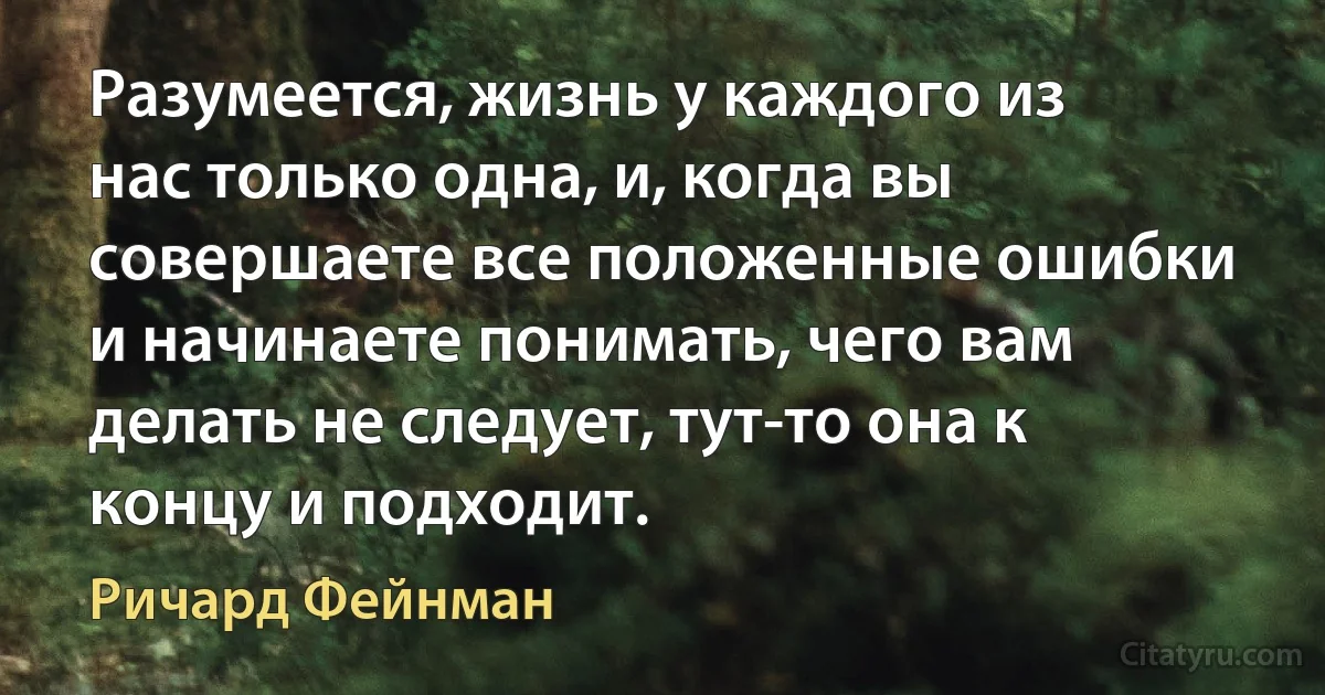 Разумеется, жизнь у каждого из нас только одна, и, когда вы совершаете все положенные ошибки и начинаете понимать, чего вам делать не следует, тут-то она к концу и подходит. (Ричард Фейнман)