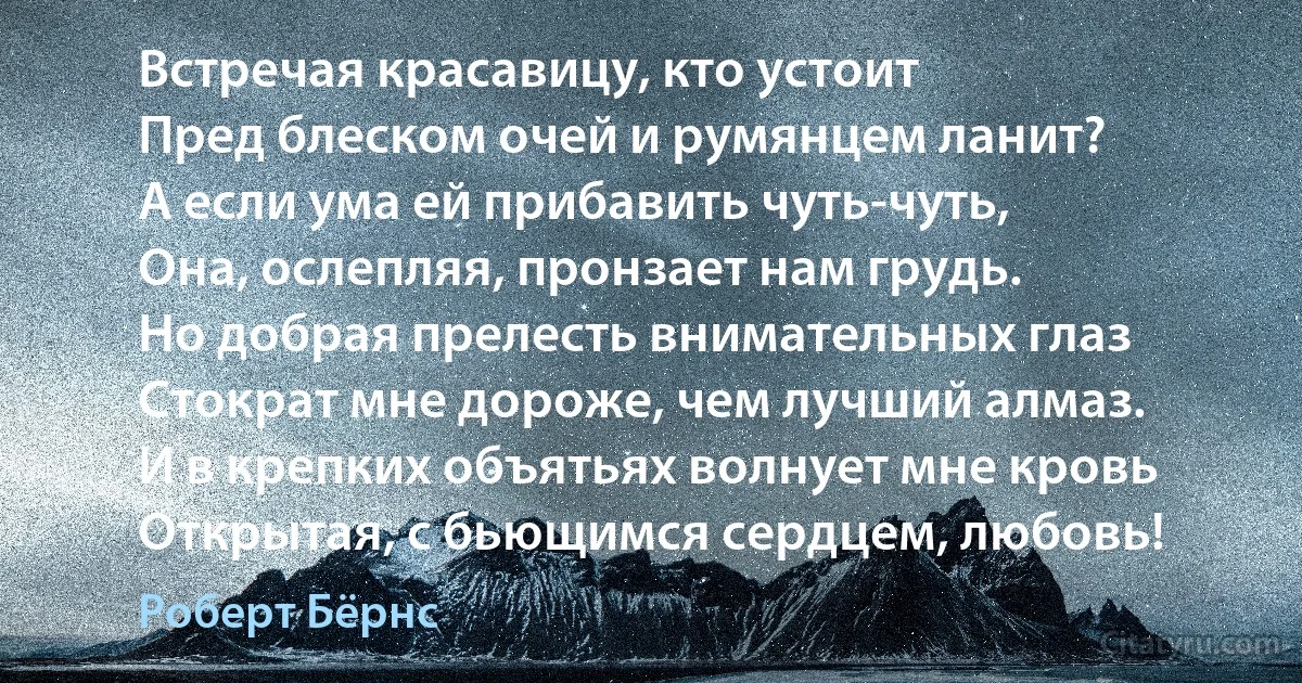 Встречая красавицу, кто устоит
Пред блеском очей и румянцем ланит?
А если ума ей прибавить чуть-чуть,
Она, ослепляя, пронзает нам грудь.
Но добрая прелесть внимательных глаз
Стократ мне дороже, чем лучший алмаз.
И в крепких объятьях волнует мне кровь
Открытая, с бьющимся сердцем, любовь! (Роберт Бёрнс)