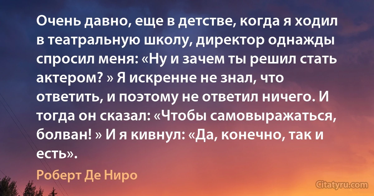 Очень давно, еще в детстве, когда я ходил в театральную школу, директор однажды спросил меня: «Ну и зачем ты решил стать актером? » Я искренне не знал, что ответить, и поэтому не ответил ничего. И тогда он сказал: «Чтобы самовыражаться, болван! » И я кивнул: «Да, конечно, так и есть». (Роберт Де Ниро)