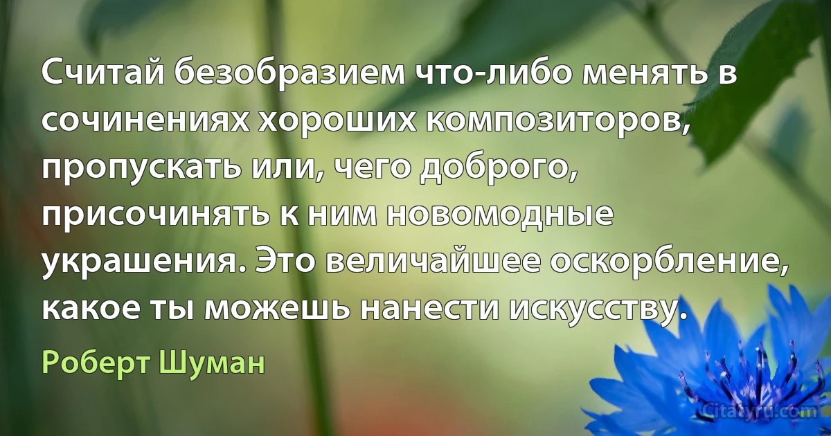 Считай безобразием что-либо менять в сочинениях хороших композиторов, пропускать или, чего доброго, присочинять к ним новомодные украшения. Это величайшее оскорбление, какое ты можешь нанести искусству. (Роберт Шуман)