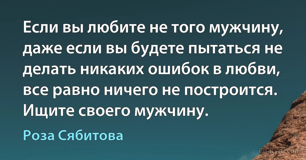 Если вы любите не того мужчину, даже если вы будете пытаться не делать никаких ошибок в любви, всe равно ничего не построится. Ищите своего мужчину. (Роза Сябитова)