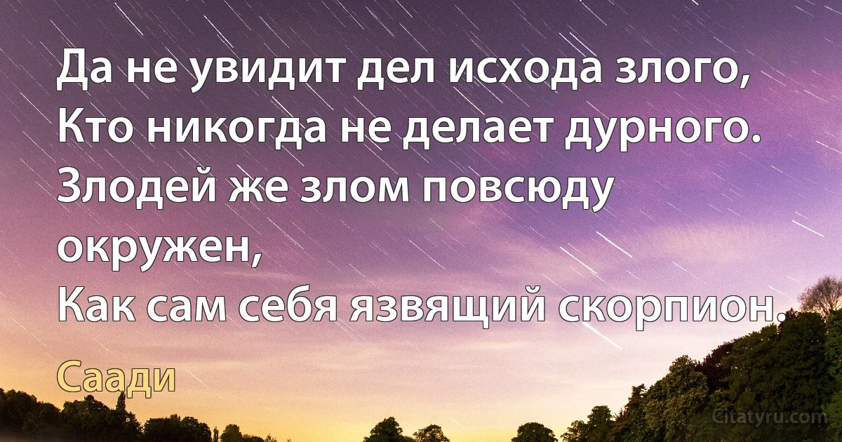 Да не увидит дел исхода злого,
Кто никогда не делает дурного.
Злодей же злом повсюду окружен,
Как сам себя язвящий скорпион. (Саади)