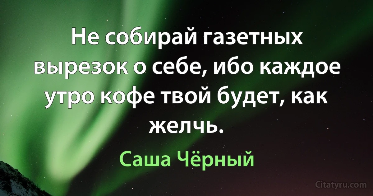 Не собирай газетных вырезок о себе, ибо каждое утро кофе твой будет, как желчь. (Саша Чёрный)