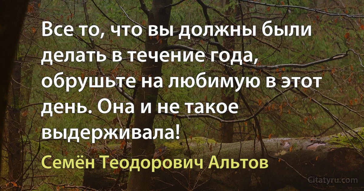 Все то, что вы должны были делать в течение года, обрушьте на любимую в этот день. Она и не такое выдерживала! (Семён Теодорович Альтов)