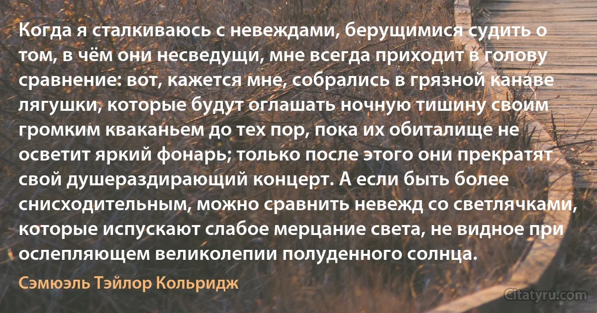 Когда я сталкиваюсь с невеждами, берущимися судить о том, в чём они несведущи, мне всегда приходит в голову сравнение: вот, кажется мне, собрались в грязной канаве лягушки, которые будут оглашать ночную тишину своим громким кваканьем до тех пор, пока их обиталище не осветит яркий фонарь; только после этого они прекратят свой душераздирающий концерт. А если быть более снисходительным, можно сравнить невежд со светлячками, которые испускают слабое мерцание света, не видное при ослепляющем великолепии полуденного солнца. (Сэмюэль Тэйлор Кольридж)