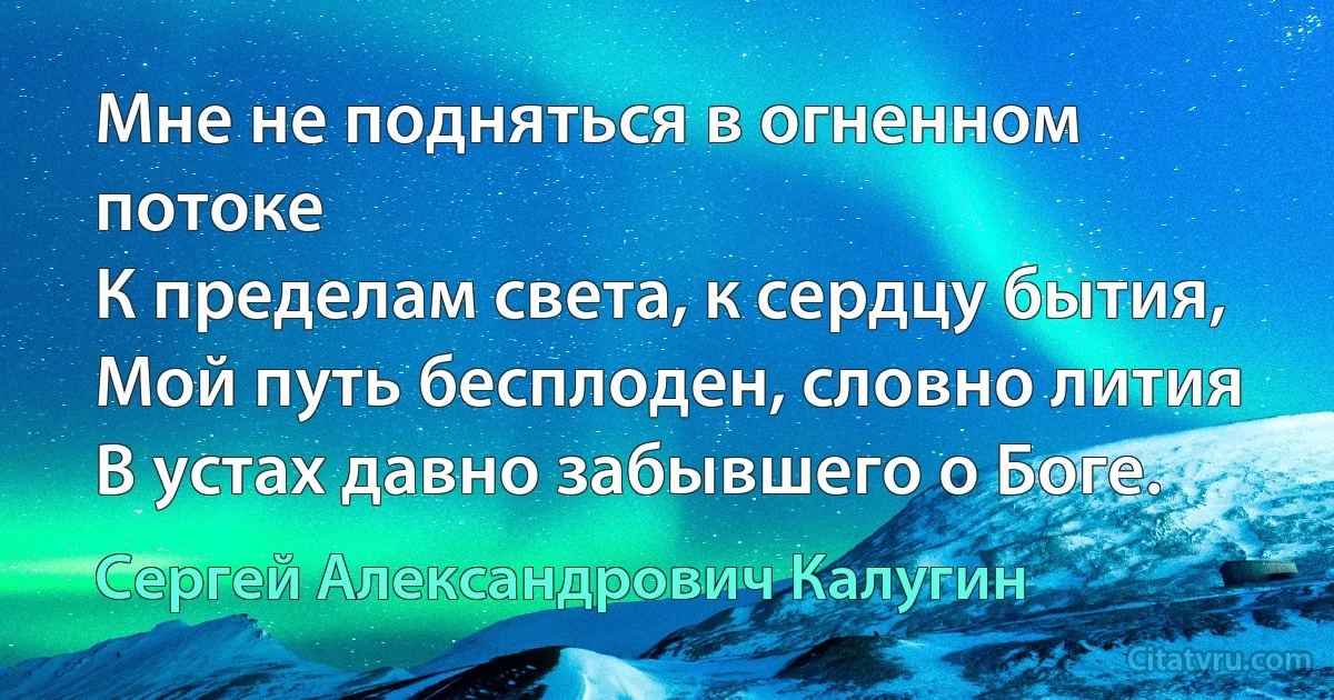 Мне не подняться в огненном потоке
К пределам света, к сердцу бытия,
Мой путь бесплоден, словно лития
В устах давно забывшего о Боге. (Сергей Александрович Калугин)