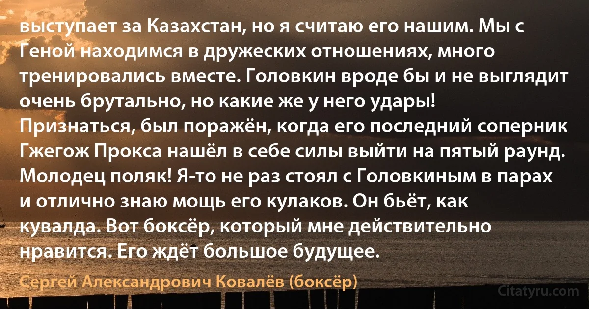 выступает за Казахстан, но я считаю его нашим. Мы с Геной находимся в дружеских отношениях, много тренировались вместе. Головкин вроде бы и не выглядит очень брутально, но какие же у него удары! Признаться, был поражён, когда его последний соперник Гжегож Прокса нашёл в себе силы выйти на пятый раунд. Молодец поляк! Я-то не раз стоял с Головкиным в парах и отлично знаю мощь его кулаков. Он бьёт, как кувалда. Вот боксёр, который мне действительно нравится. Его ждёт большое будущее. (Сергей Александрович Ковалёв (боксёр))