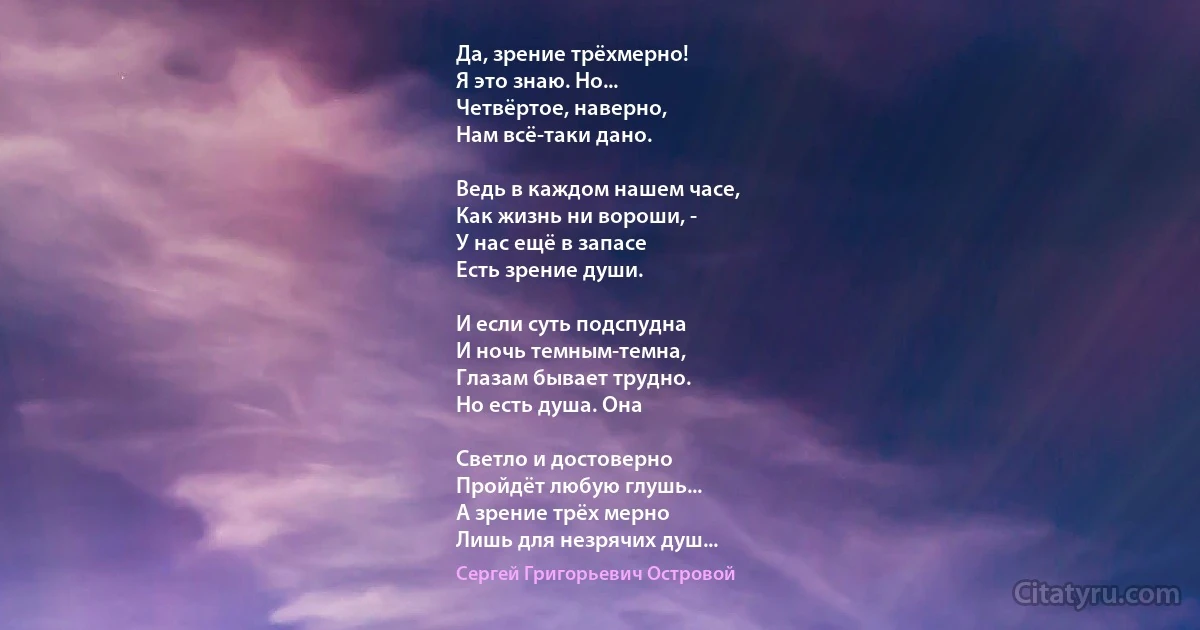 Да, зрение трёхмерно!
Я это знаю. Но...
Четвёртое, наверно,
Нам всё-таки дано.

Ведь в каждом нашем часе,
Как жизнь ни вороши, -
У нас ещё в запасе
Есть зрение души.

И если суть подспудна
И ночь темным-темна,
Глазам бывает трудно.
Но есть душа. Она

Светло и достоверно
Пройдёт любую глушь...
А зрение трёх мерно
Лишь для незрячих душ... (Сергей Григорьевич Островой)