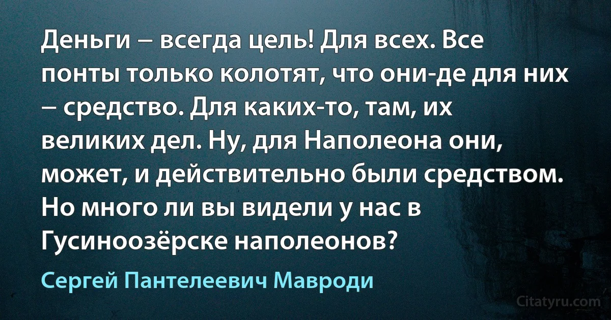 Деньги − всегда цель! Для всех. Все понты только колотят, что они-де для них − средство. Для каких-то, там, их великих дел. Ну, для Наполеона они, может, и действительно были средством. Но много ли вы видели у нас в Гусиноозёрске наполеонов? (Сергей Пантелеевич Мавроди)