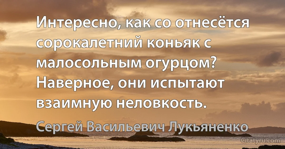 Интересно, как со отнесётся сорокалетний коньяк с малосольным огурцом? Наверное, они испытают взаимную неловкость. (Сергей Васильевич Лукьяненко)