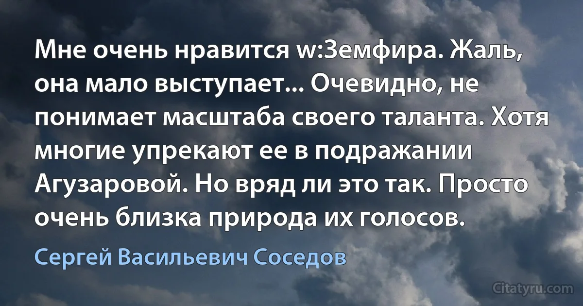 Мне очень нравится w:Земфира. Жаль, она мало выступает... Очевидно, не понимает масштаба своего таланта. Хотя многие упрекают ее в подражании Агузаровой. Но вряд ли это так. Просто очень близка природа их голосов. (Сергей Васильевич Соседов)