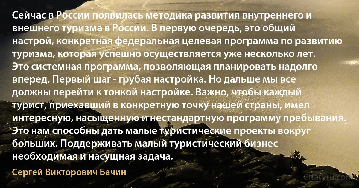 Сейчас в России появилась методика развития внутреннего и внешнего туризма в России. В первую очередь, это общий настрой, конкретная федеральная целевая программа по развитию туризма, которая успешно осуществляется уже несколько лет. Это системная программа, позволяющая планировать надолго вперед. Первый шаг - грубая настройка. Но дальше мы все должны перейти к тонкой настройке. Важно, чтобы каждый турист, приехавший в конкретную точку нашей страны, имел интересную, насыщенную и нестандартную программу пребывания. Это нам способны дать малые туристические проекты вокруг больших. Поддерживать малый туристический бизнес - необходимая и насущная задача. (Сергей Викторович Бачин)