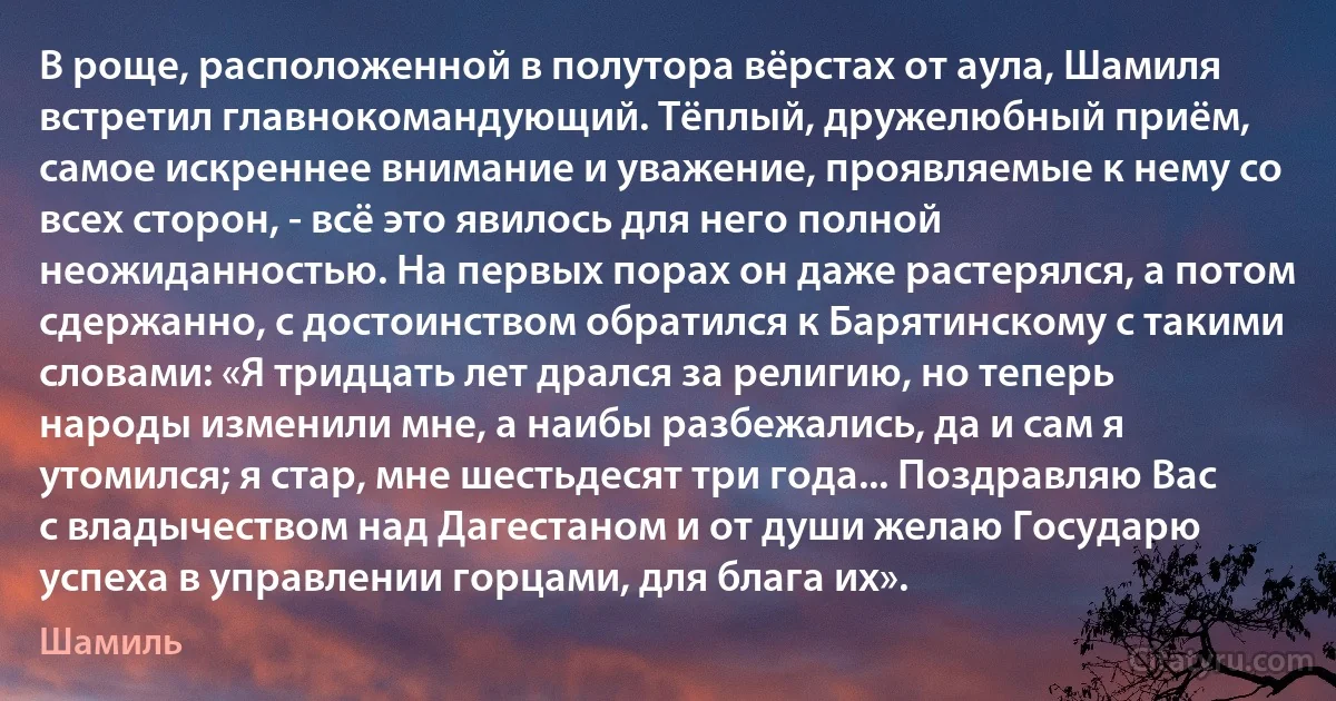 В роще, расположенной в полутора вёрстах от аула, Шамиля встретил главнокомандующий. Тёплый, дружелюбный приём, самое искреннее внимание и уважение, проявляемые к нему со всех сторон, - всё это явилось для него полной неожиданностью. На первых порах он даже растерялся, а потом сдержанно, с достоинством обратился к Барятинскому с такими словами: «Я тридцать лет дрался за религию, но теперь народы изменили мне, а наибы разбежались, да и сам я утомился; я стар, мне шестьдесят три года... Поздравляю Вас с владычеством над Дагестаном и от души желаю Государю успеха в управлении горцами, для блага их». (Шамиль)